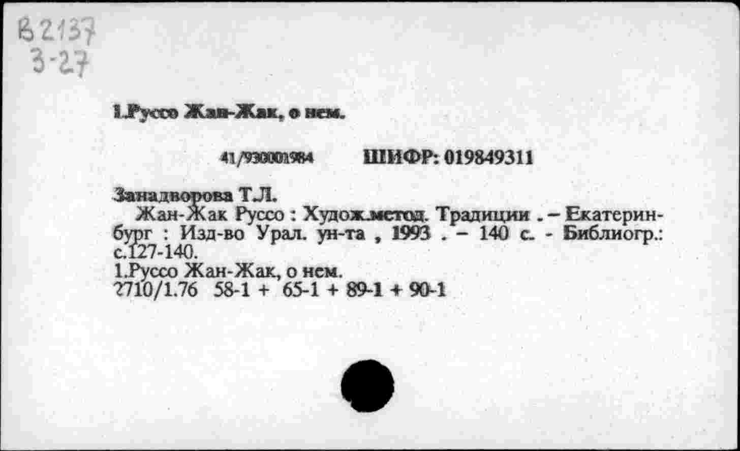 ﻿бгв?
3-2.?
иРуссо Жав-Жак, е> нем.
41/9ЭВХЙ9В4 ШИФР: 019849311
■Занадворова ТЛ.
Жан-Жак Руссо : Худож.метод. Традиции . - Екатеринбург : Изд-во Урал, ун-та , 1993 . - 140 с. - Библиогр.: с.127-140.
1 .Руссо Жан-Жак, о нем.
2710/1.76 58-1 + 65-1 + 89-1 + 90-1